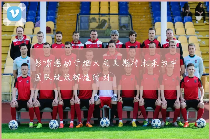 彭啸感动于烟火之美期待未来为中国队绽放辉煌时刻