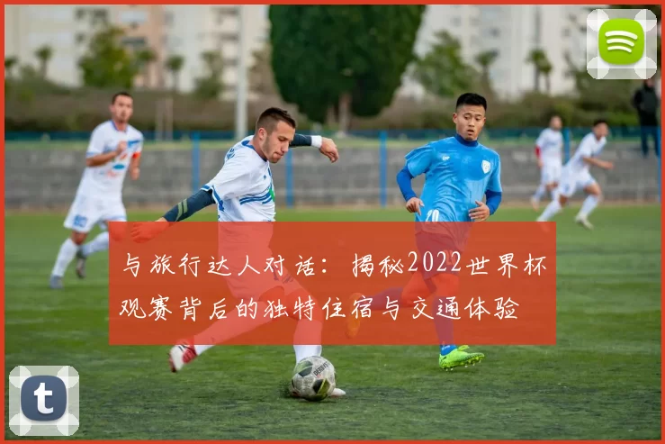 与旅行达人对话:揭秘2022世界杯观赛背后的独特住宿与交通体验