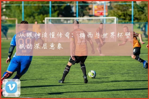 从眼神读懂传奇:梅西与世界杯壁纸的深层意象