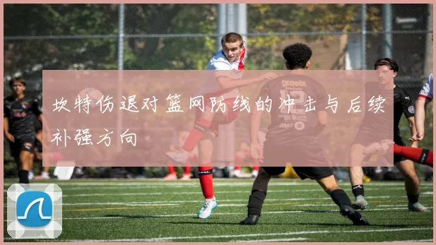 坎特伤退对篮网防线的冲击与后续补强方向