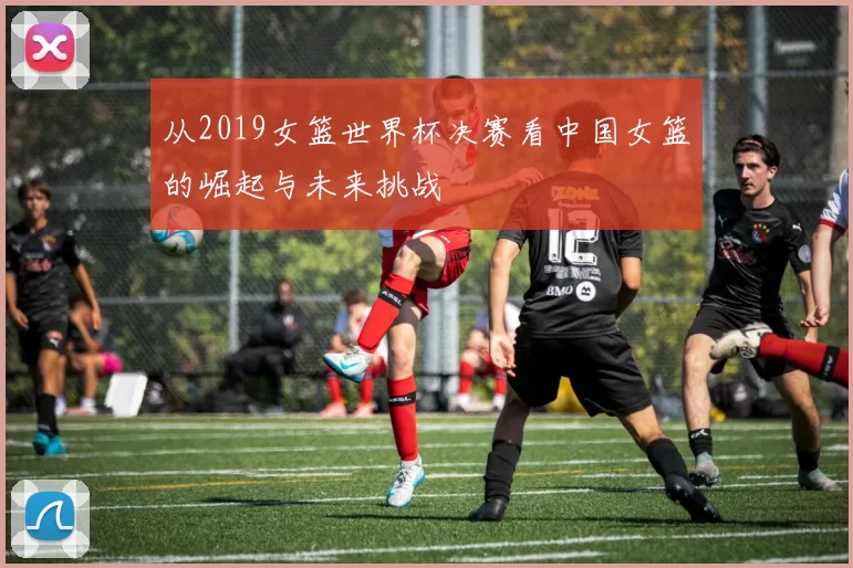从2019女篮世界杯决赛看中国女篮的崛起与未来挑战