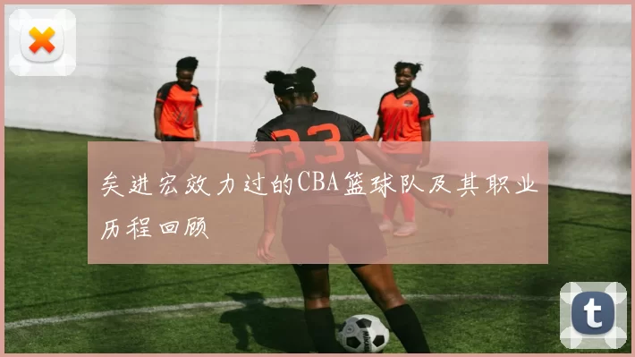 矣进宏效力过的CBA篮球队及其职业历程回顾