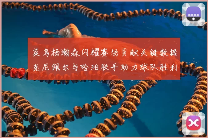 菜鸟杨瀚森闪耀赛场贡献关键数据克尼佩尔与哈珀联手助力球队胜利