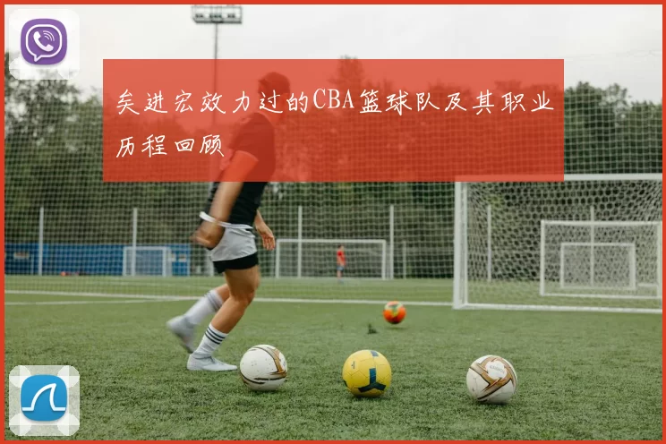 矣进宏效力过的CBA篮球队及其职业历程回顾