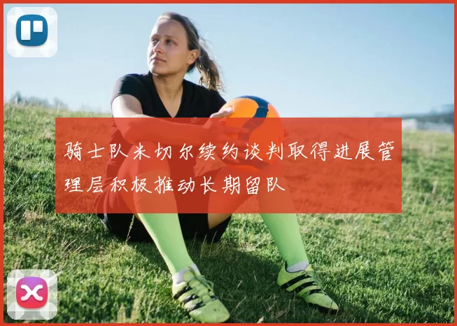 骑士队米切尔续约谈判取得进展管理层积极推动长期留队