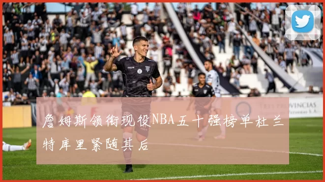 詹姆斯领衔现役NBA五十强榜单杜兰特库里紧随其后