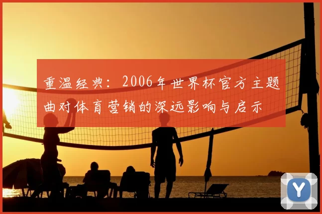 重温经典:2006年世界杯官方主题曲对体育营销的深远影响与启示