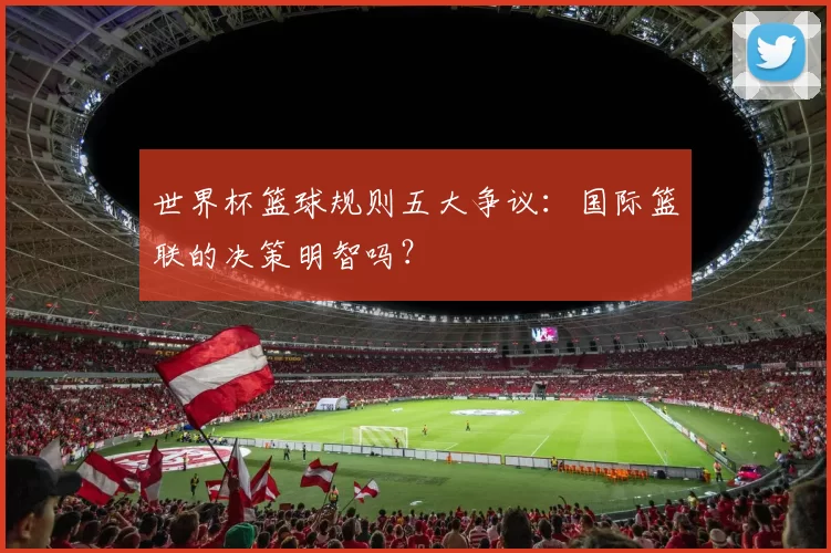 世界杯篮球规则五大争议:国际篮联的决策明智吗?