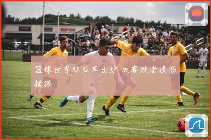 篮球世界杯亚军出炉 决赛败者遗憾摘银