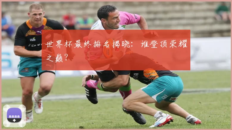 世界杯最终排名揭晓：谁登顶荣耀之巅？
