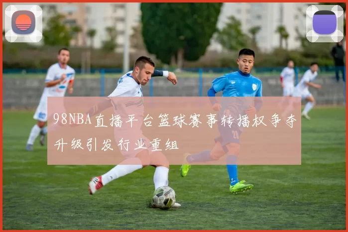 98NBA直播平台篮球赛事转播权争夺升级引发行业重组