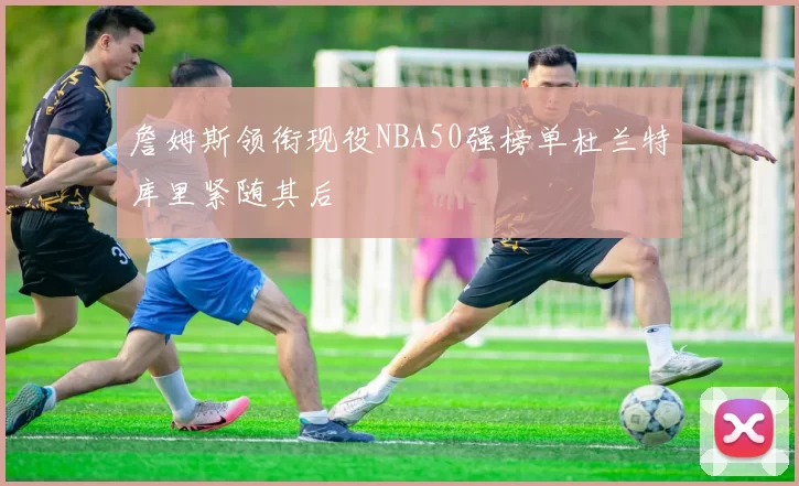 詹姆斯领衔现役NBA50强榜单杜兰特库里紧随其后