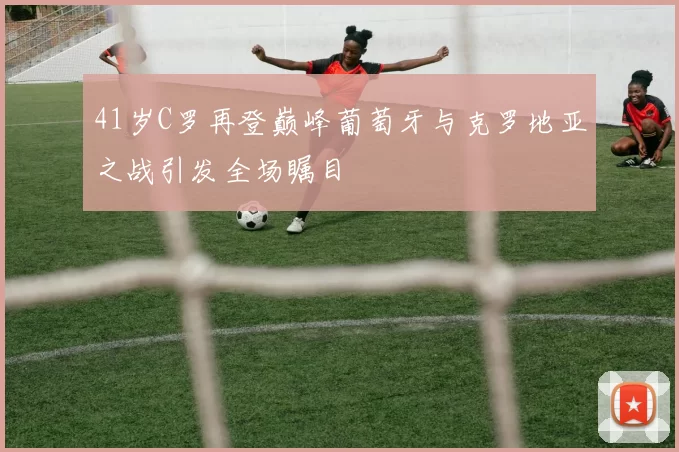 41岁C罗再登巅峰葡萄牙与克罗地亚之战引发全场瞩目