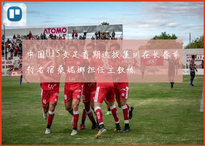 中国U15女足首期选拔集训在长春举行名宿桑妮娜担任主教练