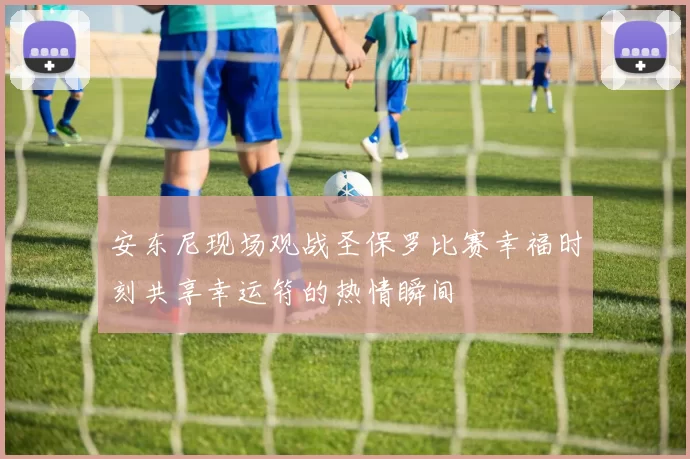 安东尼现场观战圣保罗比赛幸福时刻共享幸运符的热情瞬间