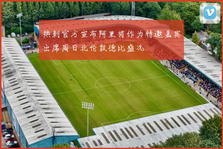 热刺官方宣布阿里将作为特邀嘉宾出席周日北伦敦德比盛况