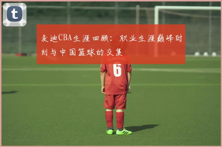 麦迪CBA生涯回顾:职业生涯巅峰时刻与中国篮球的交集