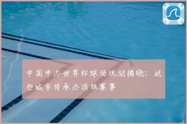 中国申办世界杯球场规划揭晓:这些城市将承办顶级赛事