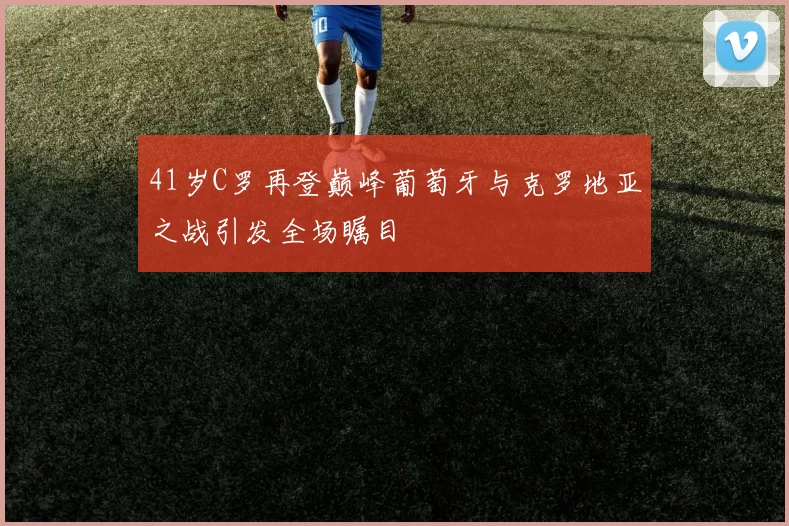 41岁C罗再登巅峰葡萄牙与克罗地亚之战引发全场瞩目
