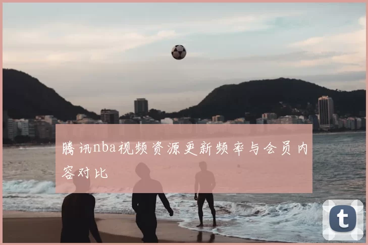腾讯nba视频资源更新频率与会员内容对比