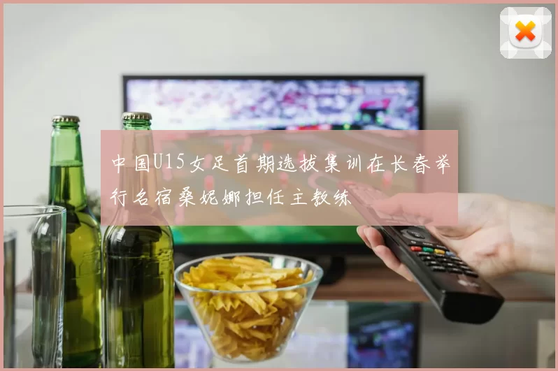 中国U15女足首期选拔集训在长春举行名宿桑妮娜担任主教练