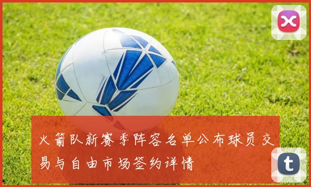 火箭队新赛季阵容名单公布球员交易与自由市场签约详情