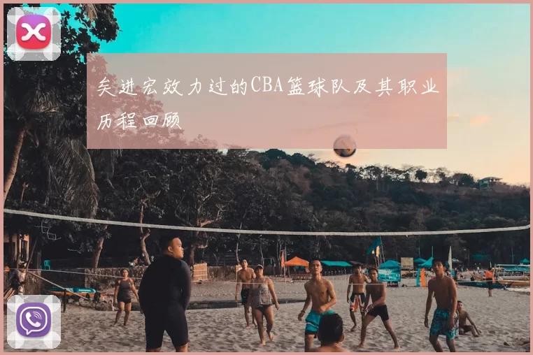 矣进宏效力过的CBA篮球队及其职业历程回顾