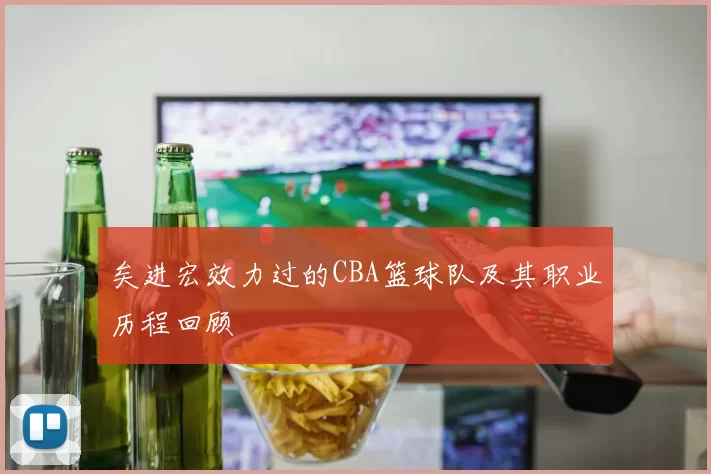 矣进宏效力过的CBA篮球队及其职业历程回顾